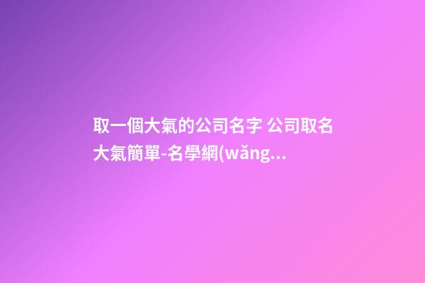 取一個大氣的公司名字 公司取名大氣簡單-名學網(wǎng)-第1張-公司起名-玄機派